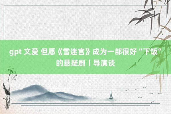 gpt 文爱 但愿《雪迷宫》成为一部很好“下饭”的悬疑剧丨导演谈