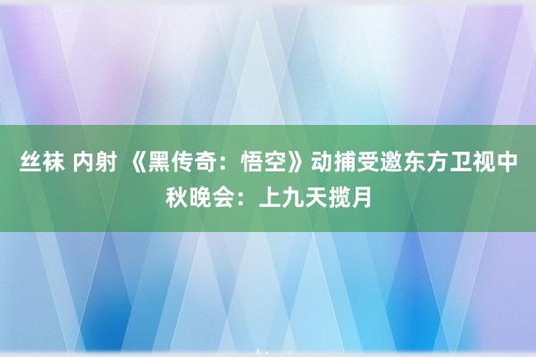 丝袜 内射 《黑传奇：悟空》动捕受邀东方卫视中秋晚会：上九天揽月