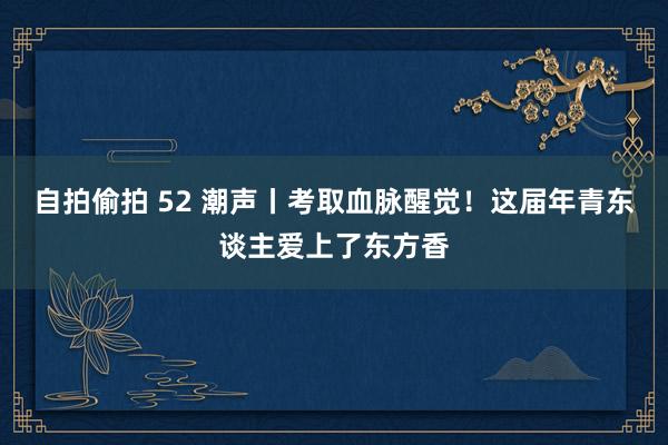 自拍偷拍 52 潮声丨考取血脉醒觉！这届年青东谈主爱上了东方香