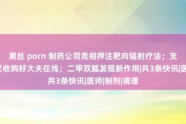 黑丝 porn 制药公司竞相押注靶向辐射疗法；支付宝母公司已收购好大夫在线；二甲双胍发现新作用|共3条快讯|医师|制剂|调理