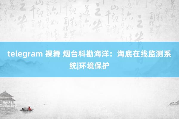 telegram 裸舞 烟台科勘海洋：海底在线监测系统|环境保护