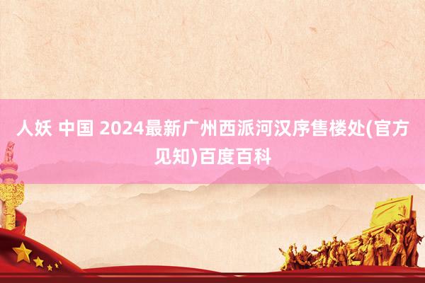 人妖 中国 2024最新广州西派河汉序售楼处(官方见知)百度百科