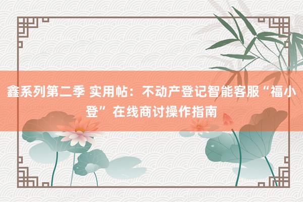 鑫系列第二季 实用帖：不动产登记智能客服“福小登” 在线商讨操作指南