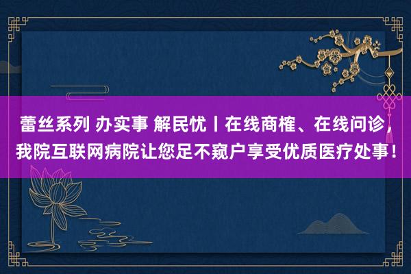 蕾丝系列 办实事 解民忧丨在线商榷、在线问诊，我院互联网病院让您足不窥户享受优质医疗处事！