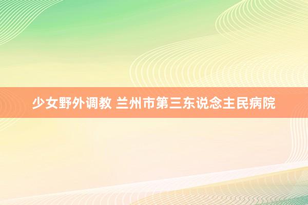 少女野外调教 兰州市第三东说念主民病院