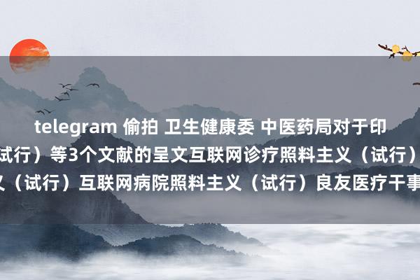 telegram 偷拍 卫生健康委 中医药局对于印发互联网诊疗照料主义（试行）等3个文献的呈文　　互联网诊疗照料主义（试行）　　互联网病院照料主义（试行）　　良友医疗干事照料标准（试行）