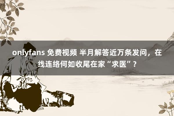 onlyfans 免费视频 半月解答近万条发问，在线连络何如收尾在家“求医”？