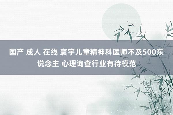 国产 成人 在线 寰宇儿童精神科医师不及500东说念主 心理询查行业有待模范