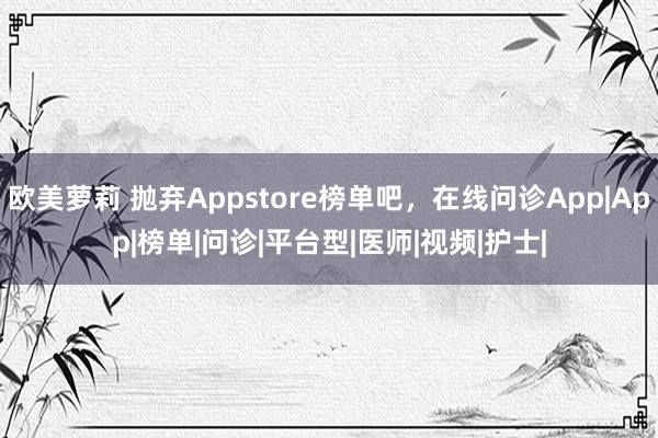 欧美萝莉 抛弃Appstore榜单吧，在线问诊App|App|榜单|问诊|平台型|医师|视频|护士|