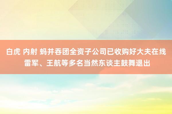 白虎 内射 蚂并吞团全资子公司已收购好大夫在线 雷军、王航等多名当然东谈主鼓舞退出