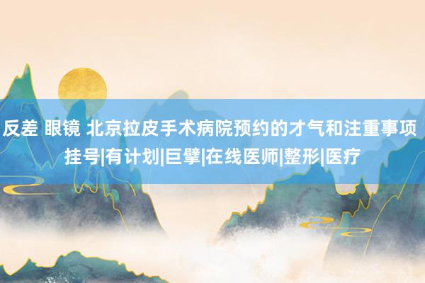 反差 眼镜 北京拉皮手术病院预约的才气和注重事项 挂号|有计划|巨擘|在线医师|整形|医疗