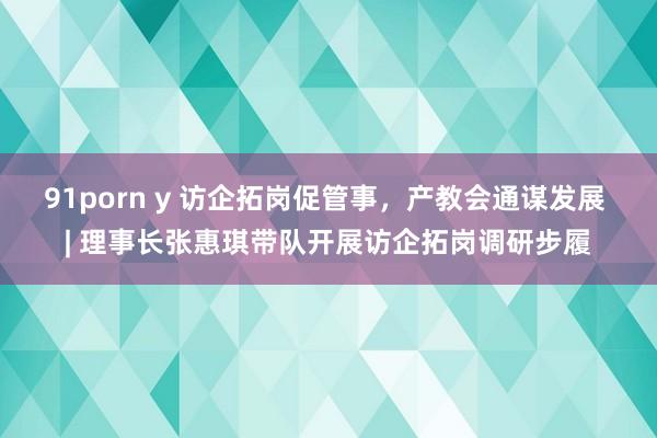 91porn y 访企拓岗促管事，产教会通谋发展 | 理事长张惠琪带队开展访企拓岗调研步履