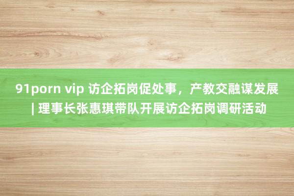 91porn vip 访企拓岗促处事，产教交融谋发展 | 理事长张惠琪带队开展访企拓岗调研活动