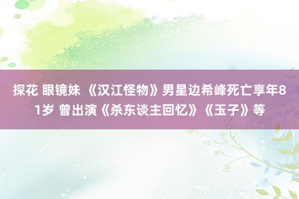 探花 眼镜妹 《汉江怪物》男星边希峰死亡享年81岁 曾出演《杀东谈主回忆》《玉子》等