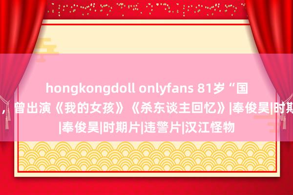 hongkongdoll onlyfans 81岁“国民爷爷”边希峰死亡，曾出演《我的女孩》《杀东谈主回忆》|奉俊昊|时期片|违警片|汉江怪物