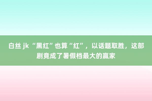 白丝 jk “黑红”也算“红”，以话题取胜，这部剧竟成了暑假档最大的赢家