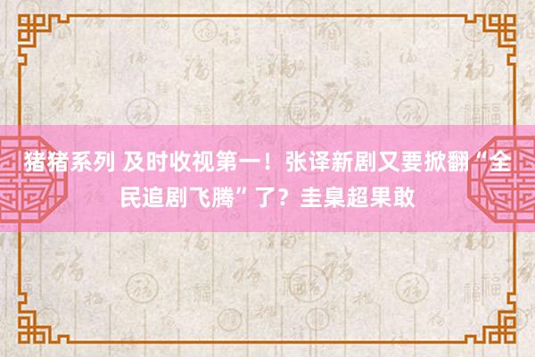 猪猪系列 及时收视第一！张译新剧又要掀翻“全民追剧飞腾”了？圭臬超果敢