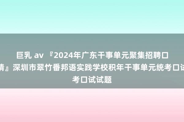 巨乳 av 『2024年广东干事单元聚集招聘口试考情』深圳市翠竹番邦语实践学校积年干事单元统考口试试题