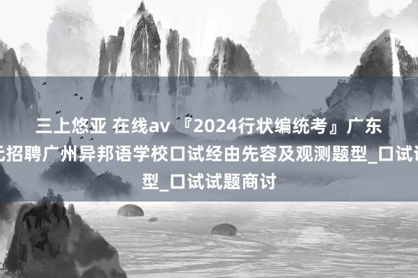 三上悠亚 在线av 『2024行状编统考』广东行状单元招聘广州异邦语学校口试经由先容及观测题型_口试试题商讨