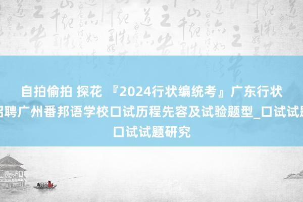 自拍偷拍 探花 『2024行状编统考』广东行状单元招聘广州番邦语学校口试历程先容及试验题型_口试试题研究