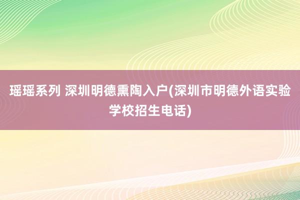 瑶瑶系列 深圳明德熏陶入户(深圳市明德外语实验学校招生电话)