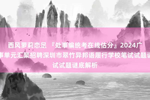 西风萝莉恋足 『处事编统考在线估分』2024广东省处事单元汇聚招聘深圳市翠竹异邦语履行学校笔试试题谜底解析