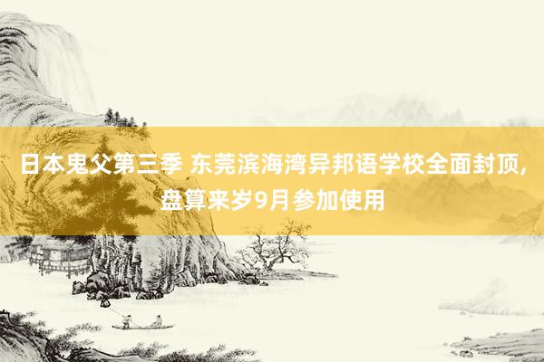 日本鬼父第三季 东莞滨海湾异邦语学校全面封顶,盘算来岁9月参加使用