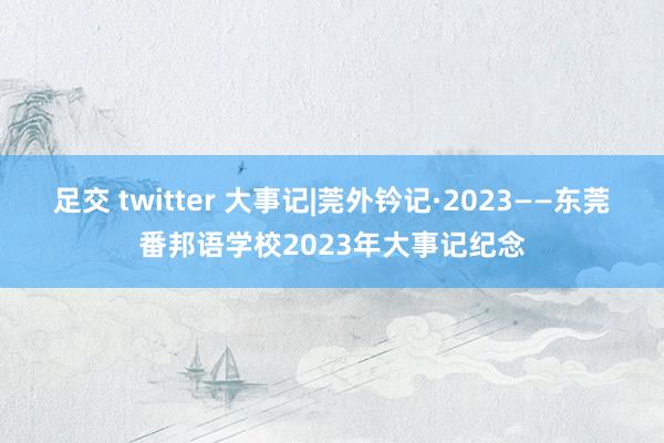 足交 twitter 大事记|莞外钤记·2023——东莞番邦语学校2023年大事记纪念