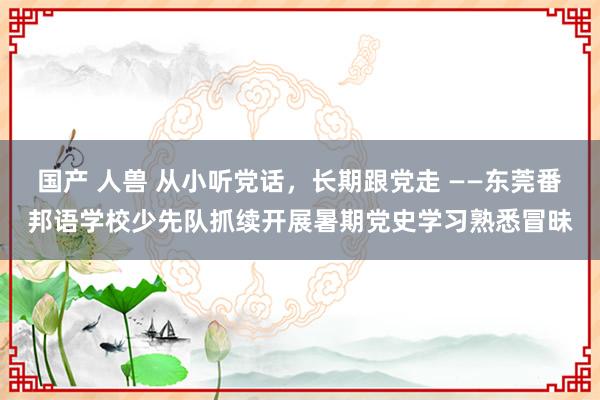 国产 人兽 从小听党话，长期跟党走 ——东莞番邦语学校少先队抓续开展暑期党史学习熟悉冒昧