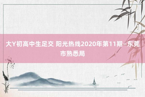 大Y初高中生足交 阳光热线2020年第11期—东莞市熟悉局