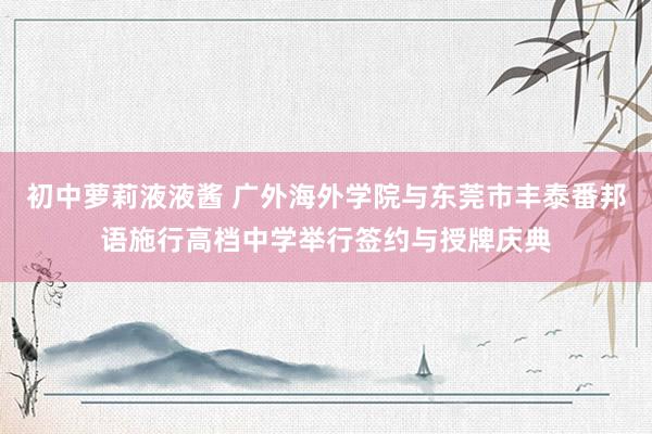 初中萝莉液液酱 广外海外学院与东莞市丰泰番邦语施行高档中学举行签约与授牌庆典